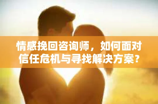 情感挽回咨询师，如何面对信任危机与寻找解决方案？