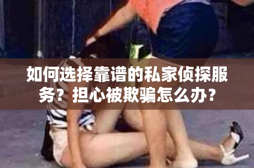 如何选择靠谱的私家侦探服务？担心被欺骗怎么办？