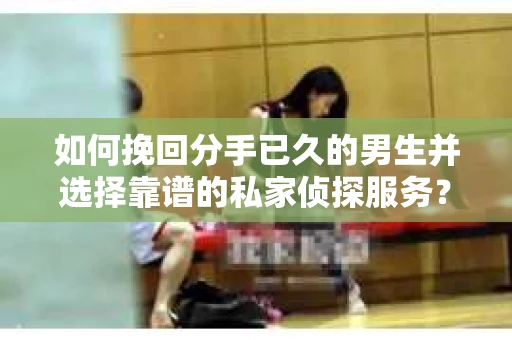 如何挽回分手已久的男生并选择靠谱的私家侦探服务？