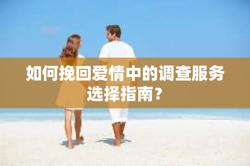 如何挽回爱情中的调查服务选择指南？