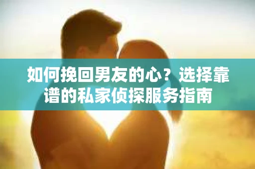 如何挽回男友的心？选择靠谱的私家侦探服务指南