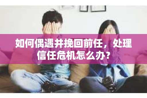 如何偶遇并挽回前任，处理信任危机怎么办？
