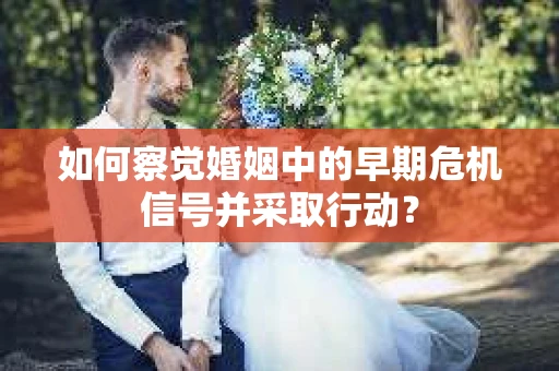 如何察觉婚姻中的早期危机信号并采取行动？
