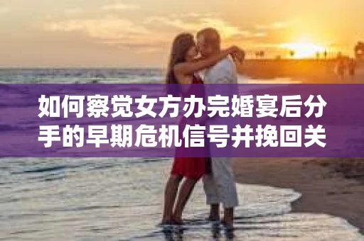 如何察觉女方办完婚宴后分手的早期危机信号并挽回关系？