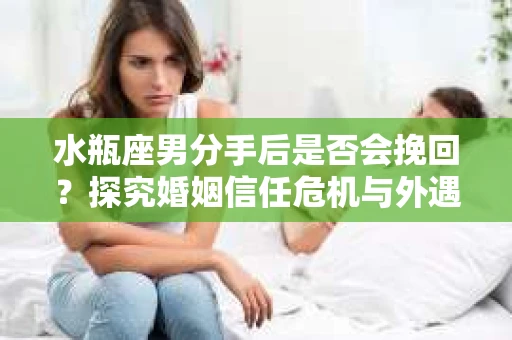 水瓶座男分手后是否会挽回？探究婚姻信任危机与外遇嫌疑的应对策略