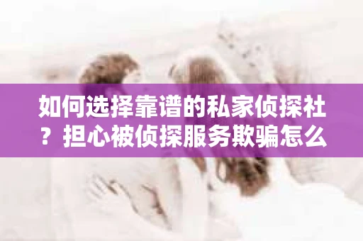 如何选择靠谱的私家侦探社？担心被侦探服务欺骗怎么办？
