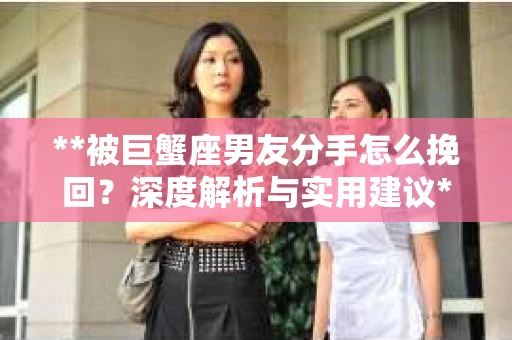 **被巨蟹座男友分手怎么挽回？深度解析与实用建议**