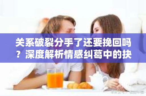 关系破裂分手了还要挽回吗？深度解析情感纠葛中的抉择