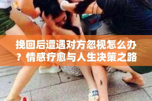 挽回后遭遇对方忽视怎么办?情感疗愈与人生决策之路 挽回后遭遇对方忽视怎么办?情感疗愈与人生决策之路