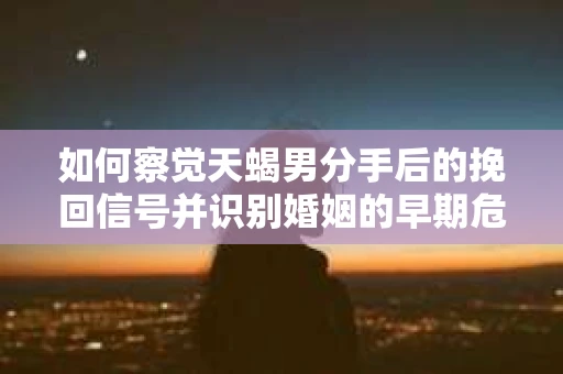 如何察觉天蝎男分手后的挽回信号并识别婚姻的早期危机？怎么办？