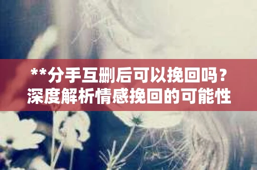 **分手互删后可以挽回吗？深度解析情感挽回的可能性**