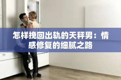 怎样挽回出轨的天秤男：情感修复的细腻之路