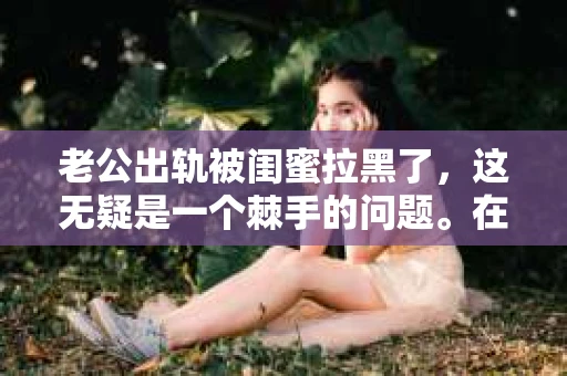 老公出轨被闺蜜拉黑了，这无疑是一个棘手的问题。在这个问题上，我想要和大家分享一下我的看法和经历，希望能给大家带来一些启示。