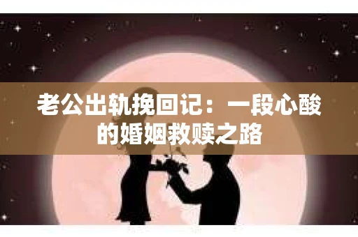 老公出轨挽回记：一段心酸的婚姻救赎之路