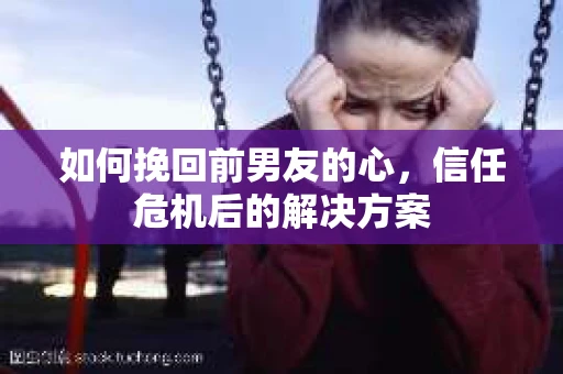 如何挽回前男友的心，信任危机后的解决方案