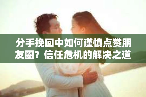 分手挽回中如何谨慎点赞朋友圈？信任危机的解决之道