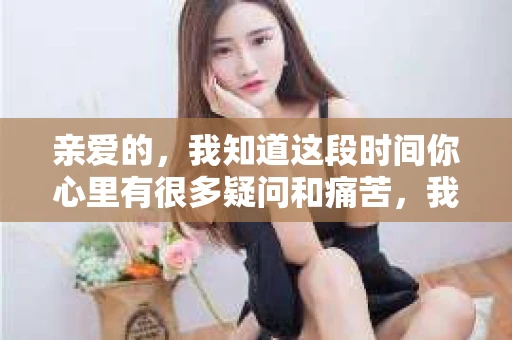 亲爱的,我知道这段时间你心里有很多疑问和痛苦,我也一样。我们在一起的时光,有欢笑也有泪水,那些美好的回忆,我永远都不会忘记。今天,我想通过这条短信,向你表达我的一些想法。 亲爱的,我知道这段时间你心里有很多疑问和痛苦,我也一样。我们在一起的时光,有欢笑也有泪水,那些美好的回忆,我永远都不会忘记。今天,我想通过这条短信,向你表达我的一些想法。
