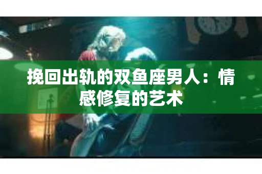 挽回出轨的双鱼座男人：情感修复的艺术