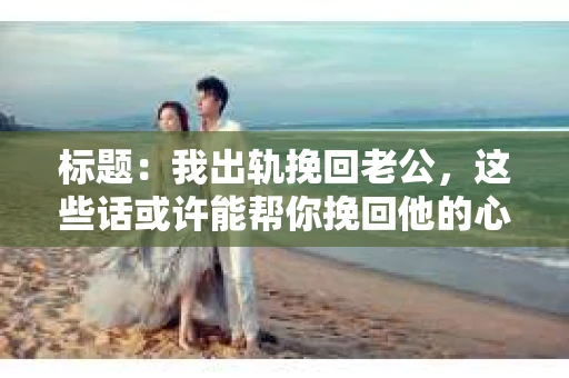 标题：我出轨挽回老公，这些话或许能帮你挽回他的心