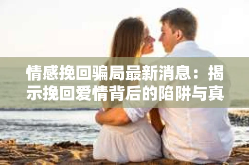 情感挽回骗局最新消息：揭示挽回爱情背后的陷阱与真相