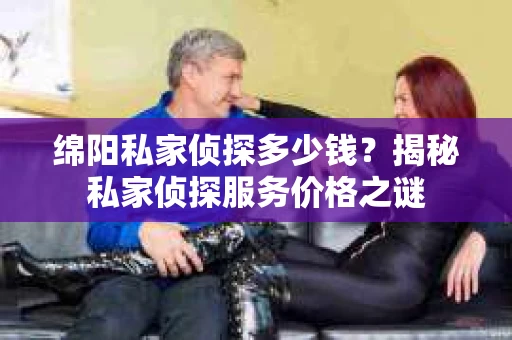 绵阳私家侦探多少钱？揭秘私家侦探服务价格之谜