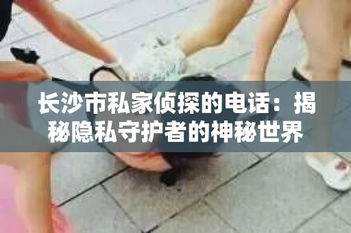长沙市私家侦探的电话：揭秘隐私守护者的神秘世界