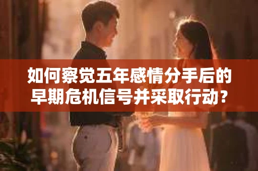 如何察觉五年感情分手后的早期危机信号并采取行动？