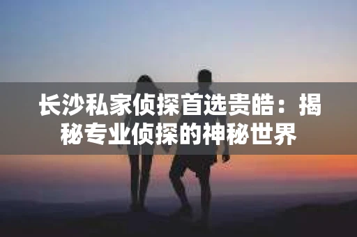 长沙私家侦探首选贵皓：揭秘专业侦探的神秘世界