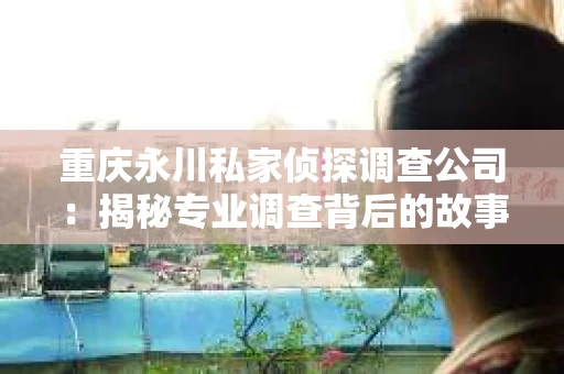 重庆永川私家侦探调查公司：揭秘专业调查背后的故事