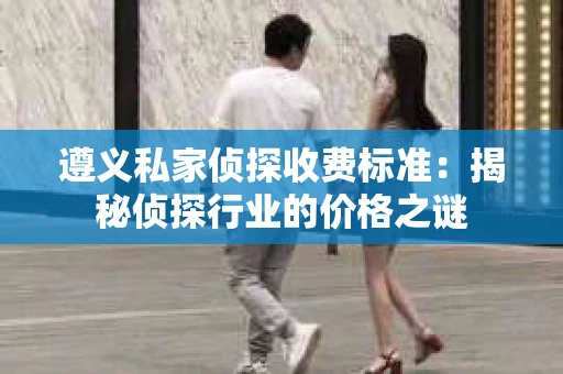 遵义私家侦探收费标准：揭秘侦探行业的价格之谜