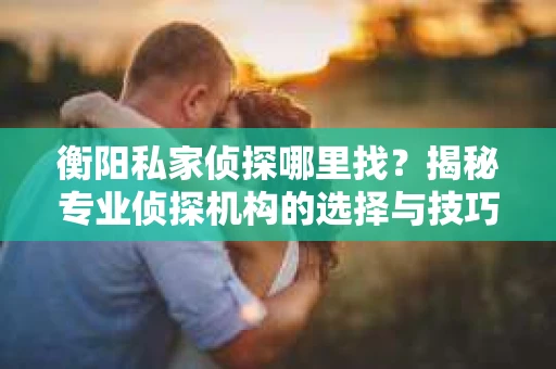 衡阳私家侦探哪里找？揭秘专业侦探机构的选择与技巧