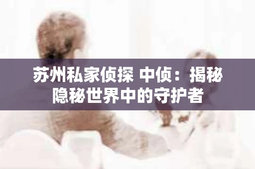 苏州私家侦探 中侦:揭秘隐秘世界中的守护者 苏州私家侦探 中侦:揭秘隐秘世界中的守护者