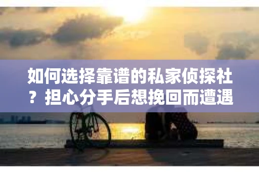 如何选择靠谱的私家侦探社？担心分手后想挽回而遭遇陷阱怎么办？