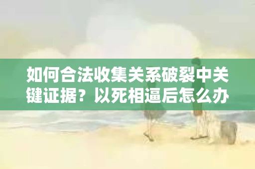 如何合法收集关系破裂中关键证据？以死相逼后怎么办？