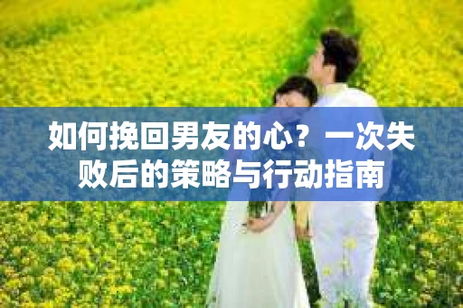 如何挽回男友的心？一次失败后的策略与行动指南