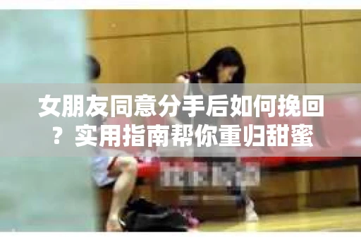 女朋友同意分手后如何挽回？实用指南帮你重归甜蜜
