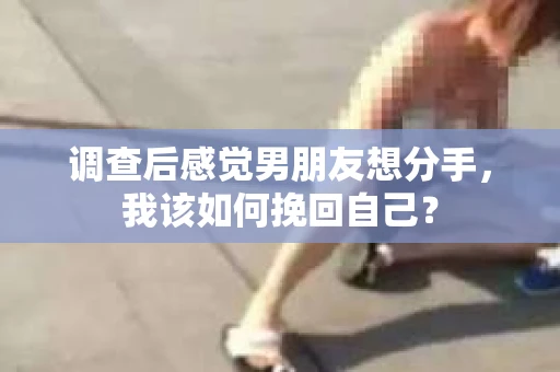 调查后感觉男朋友想分手，我该如何挽回自己？