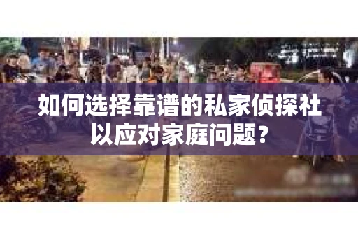 如何选择靠谱的私家侦探社以应对家庭问题？