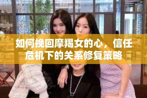 如何挽回摩羯女的心，信任危机下的关系修复策略
