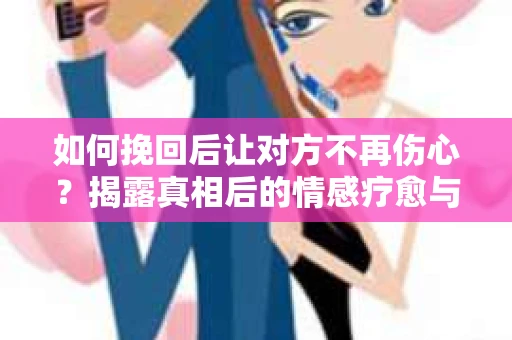 如何挽回后让对方不再伤心？揭露真相后的情感疗愈与前行计划