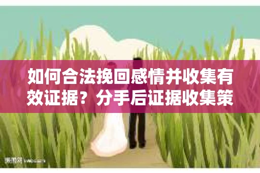 如何合法挽回感情并收集有效证据？分手后证据收集策略