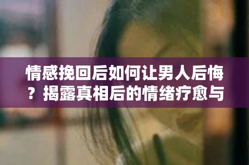 情感挽回后如何让男人后悔?揭露真相后的情绪疗愈与人生决策 情感挽回后如何让男人后悔?揭露真相后的情绪疗愈与人生决策
