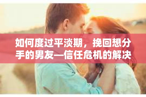 如何度过平淡期，挽回想分手的男友—信任危机的解决之道
