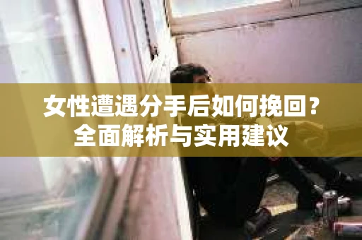女性遭遇分手后如何挽回？全面解析与实用建议