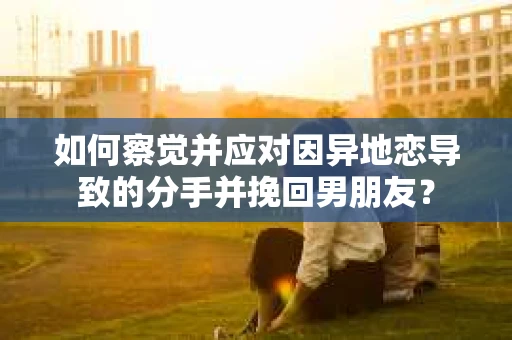 如何察觉并应对因异地恋导致的分手并挽回男朋友？