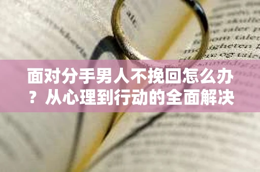 面对分手男人不挽回怎么办？从心理到行动的全面解决方案