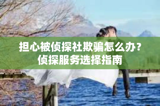 担心被侦探社欺骗怎么办?侦探服务选择指南 担心被侦探社欺骗怎么办?侦探服务选择指南