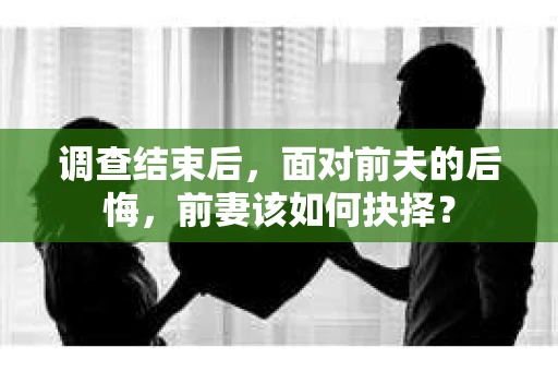调查结束后，面对前夫的后悔，前妻该如何抉择？