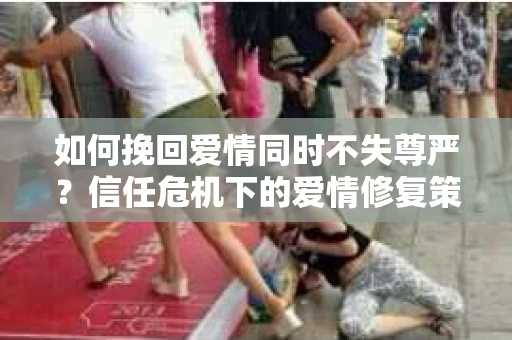 如何挽回爱情同时不失尊严?信任危机下的爱情修复策略 如何挽回爱情同时不失尊严?信任危机下的爱情修复策略