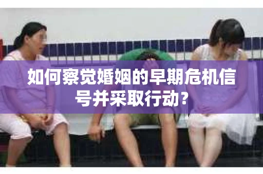 如何察觉婚姻的早期危机信号并采取行动？